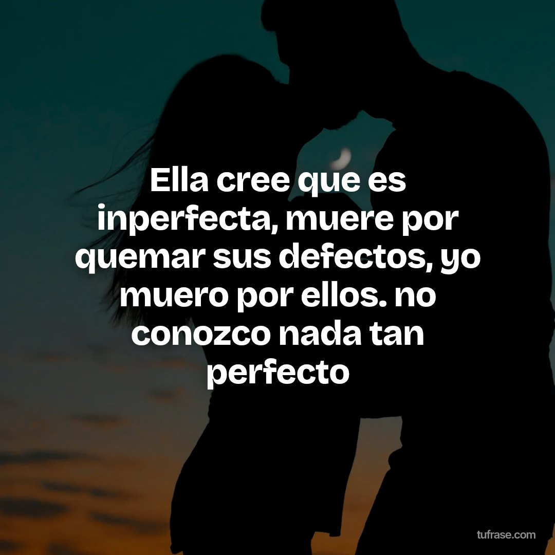 Ella cree que es inperfecta, muere por quemar sus defectos, yo muero por ellos. no conozco nada tan perfecto