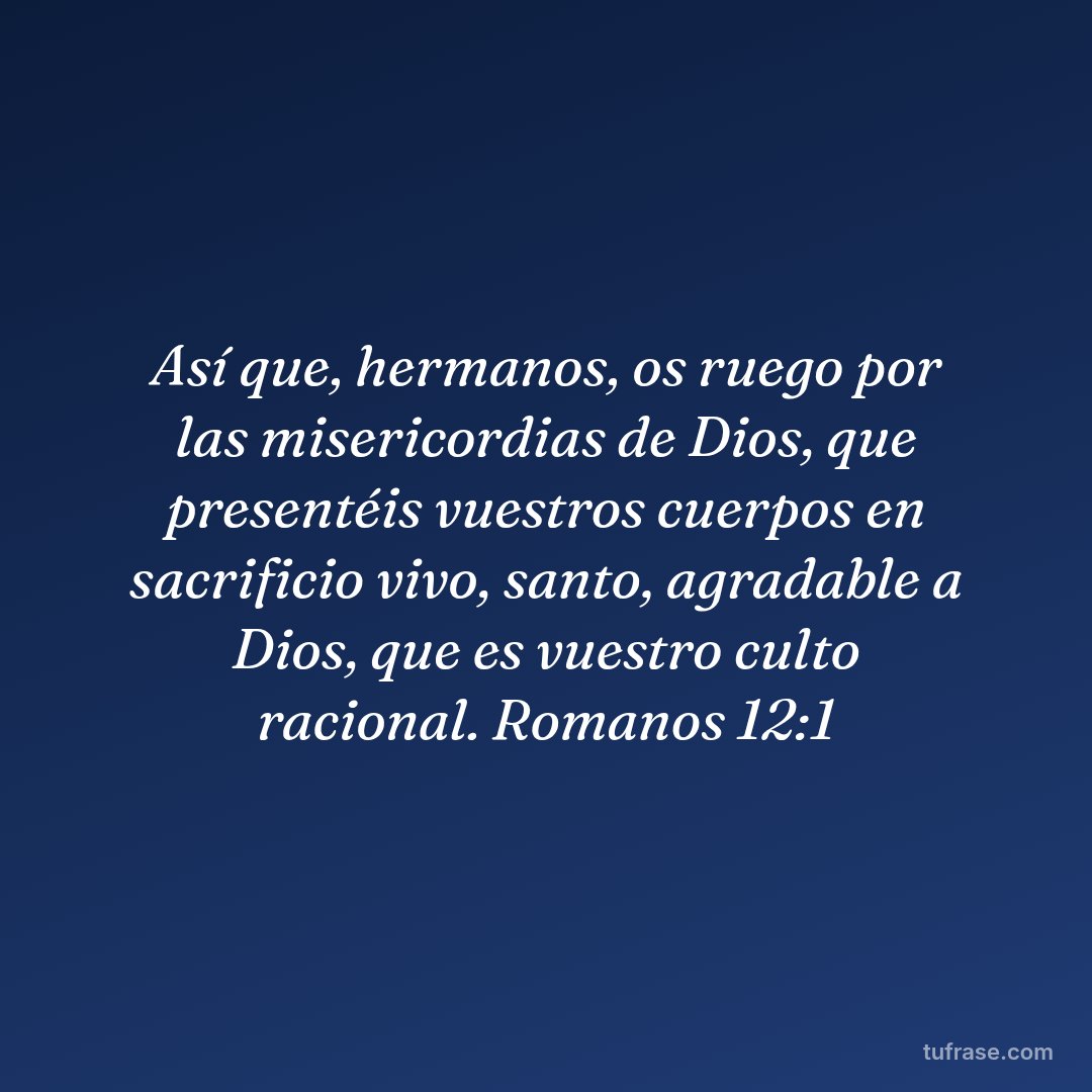 Así que, hermanos, os ruego por las misericordias de Dios, que presentéis vuestros cuerpos en sacrificio vivo, santo, agradable a Dios, que es vuestro culto racional. Romanos 12:1