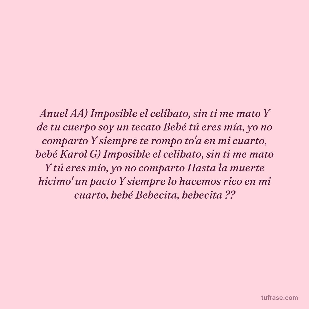 Anuel AA) Imposible el celibato, sin ti me mato Y de tu cuerpo soy un tecato Bebé tú eres mía, yo no comparto Y siempre te rompo to'a en mi cuarto, bebé Karol G) Imposible el celibato, sin ti me mato Y tú eres mío, yo no comparto Hasta la muerte hicimo' un pacto Y siempre lo hacemos rico en mi cuarto, bebé Bebecita, bebecita ??