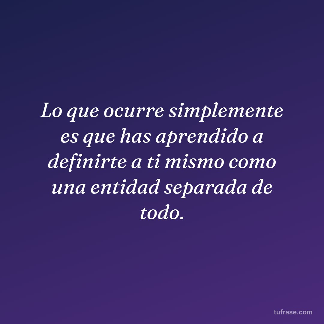 Lo que ocurre simplemente es que has aprendido a definirte a ti mismo como una entidad separada de todo.