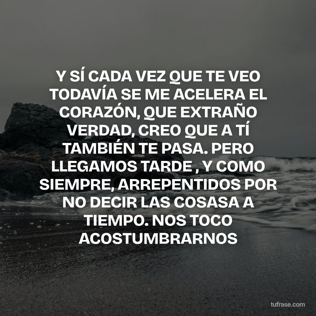 Y SÍ CADA VEZ QUE TE VEO TODAVÍA SE ME ACELERA EL CORAZÓN, QUE EXTRAÑO VERDAD, CREO QUE A TÍ TAMBIÉN TE PASA. PERO LLEGAMOS TARDE , Y COMO SIEMPRE, ARREPENTIDOS POR NO DECIR LAS COSASA A TIEMPO. NOS TOCO ACOSTUMBRARNOS