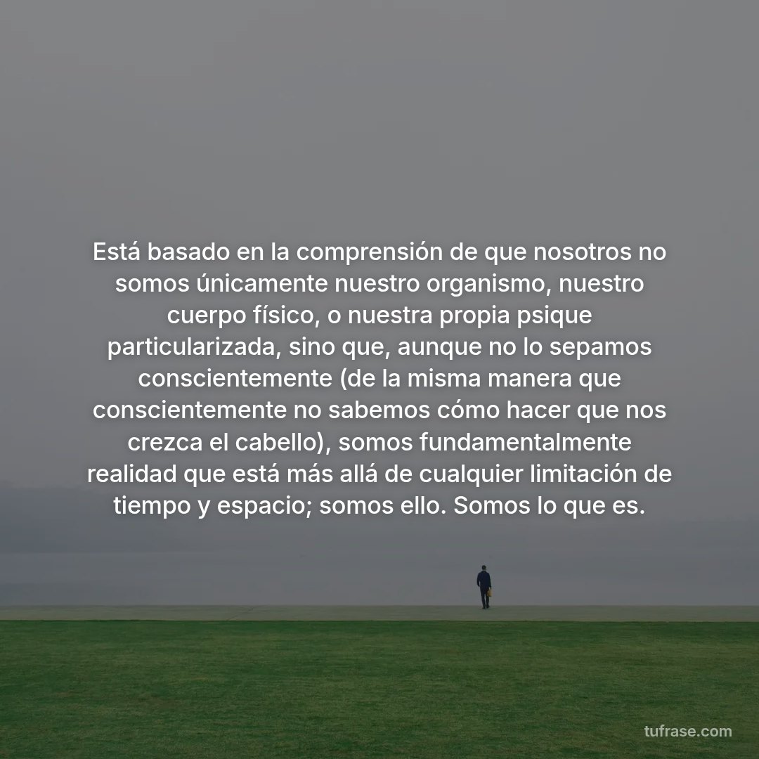 Está basado en la comprensión de que nosotros no somos únicamente nuestro organismo, nuestro cuerpo físico, o nuestra propia psique particularizada, sino que, aunque no lo sepamos conscientemente (de la misma manera que conscientemente no sabemos cómo hacer que nos crezca el cabello), somos fundamentalmente realidad que está más allá de cualquier limitación de tiempo y espacio; somos ello. Somos lo que es.