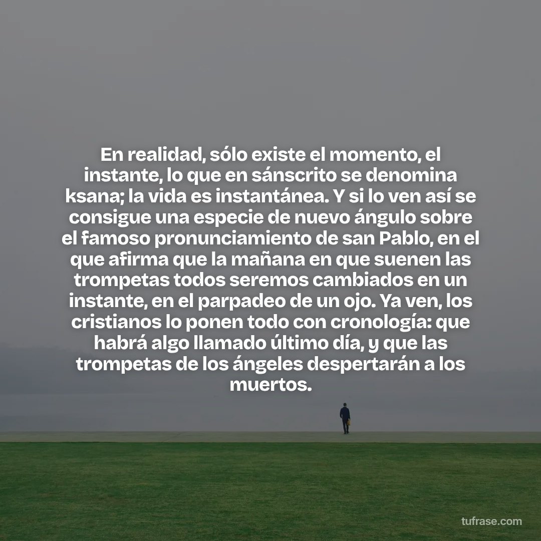 En realidad, sólo existe el momento, el instante, lo que en sánscrito se denomina ksana; la vida es instantánea. Y si lo ven así se consigue una especie de nuevo ángulo sobre el famoso pronunciamiento de san Pablo, en el que afirma que la mañana en que suenen las trompetas todos seremos cambiados en un instante, en el parpadeo de un ojo. Ya ven, los cristianos lo ponen todo con cronología: que habrá algo llamado último día, y que las trompetas de los ángeles despertarán a los muertos.
