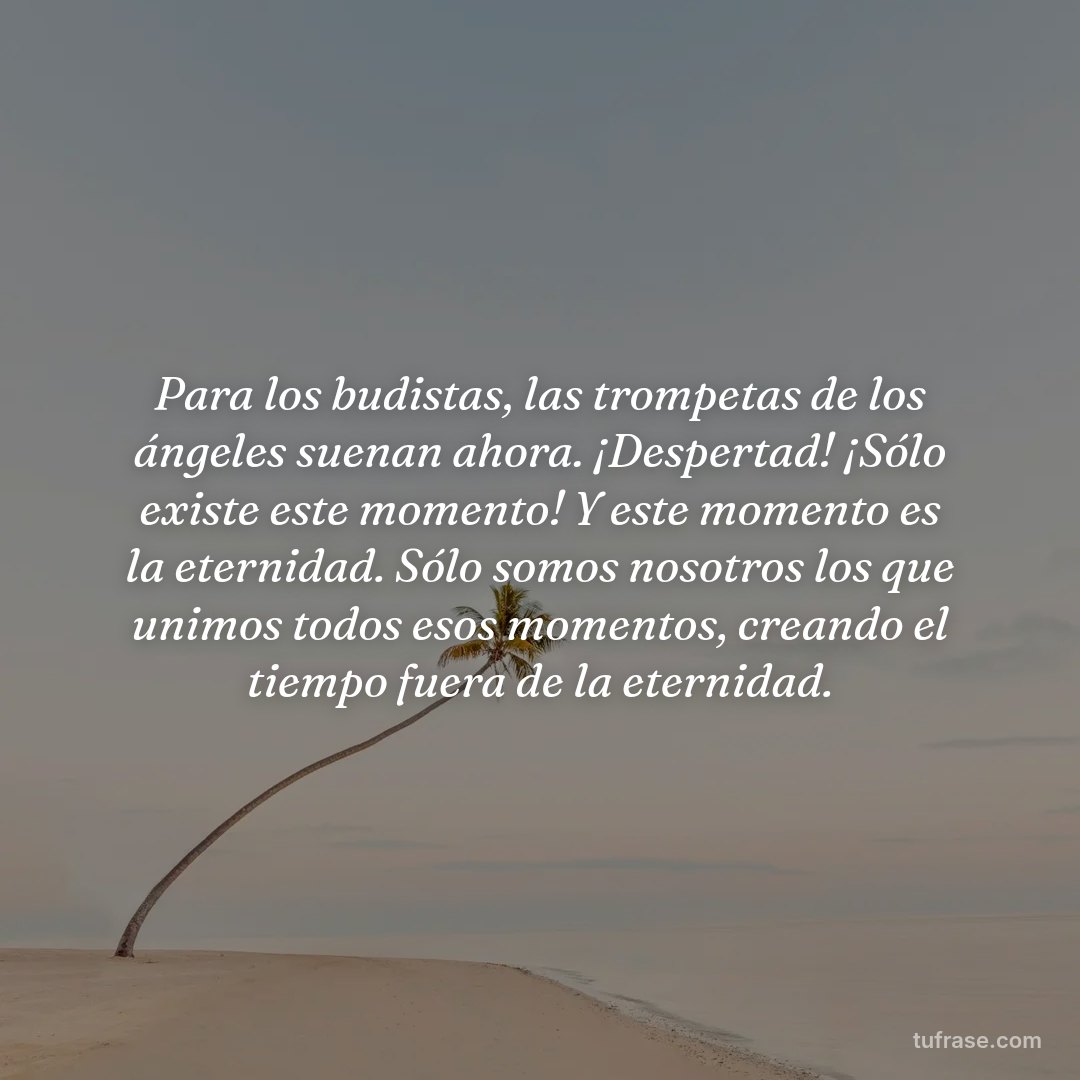 Para los budistas, las trompetas de los ángeles suenan ahora. ¡Despertad! ¡Sólo existe este momento! Y este momento es la eternidad. Sólo somos nosotros los que unimos todos esos momentos, creando el tiempo fuera de la eternidad.