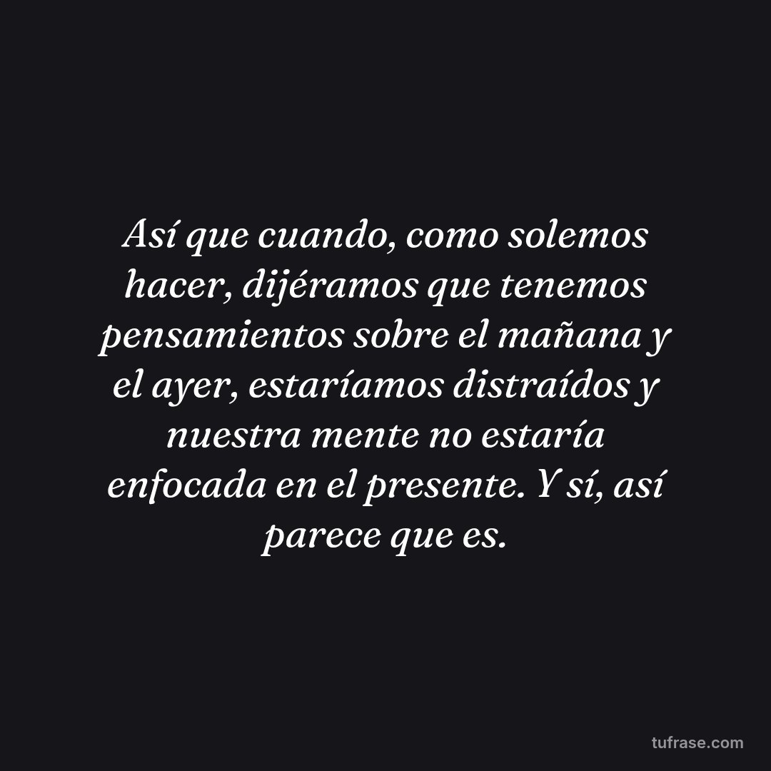 Así que cuando, como solemos hacer, dijéramos que tenemos pensamientos sobre el mañana y el ayer, estaríamos distraídos y nuestra mente no estaría enfocada en el presente. Y sí, así parece que es.