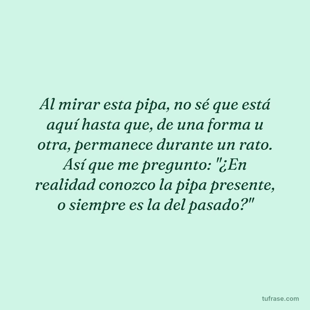 Al mirar esta pipa, no sé que está aquí hasta que, de una forma u otra, permanece durante un rato. Así que me pregunto: "¿En realidad conozco la pipa presente, o siempre es la del pasado?"