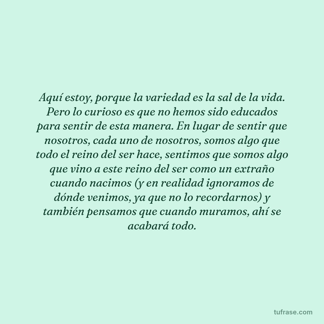 Aquí estoy, porque la variedad es la sal de la vida. Pero lo curioso es que no hemos sido educados para sentir de esta manera. En lugar de sentir que nosotros, cada uno de nosotros, somos algo que todo el reino del ser hace, sentimos que somos algo que vino a este reino del ser como un extraño cuando nacimos (y en realidad ignoramos de dónde venimos, ya que no lo recordarnos) y también pensamos que cuando muramos, ahí se acabará todo.
