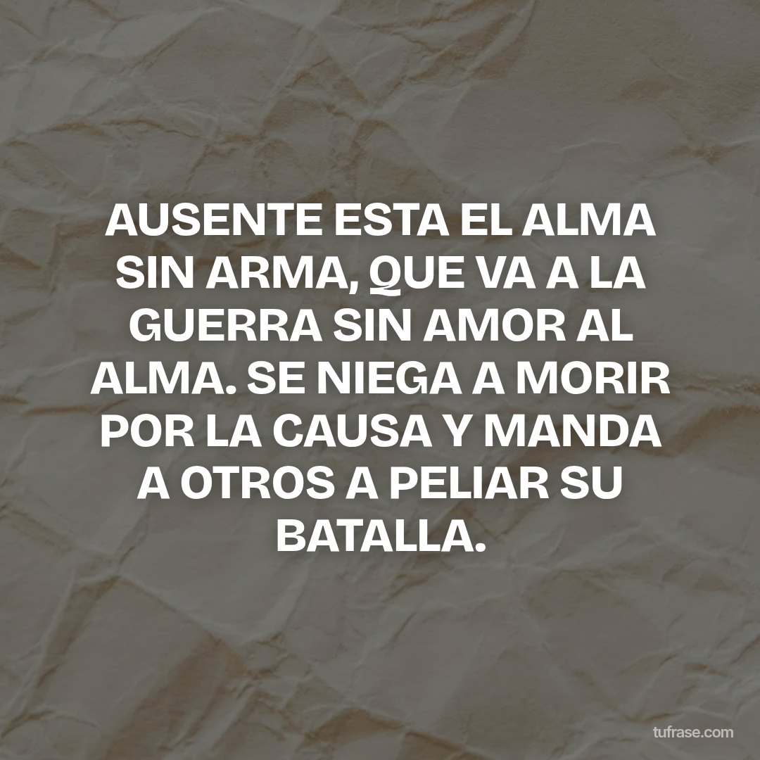 AUSENTE ESTA EL ALMA SIN ARMA, QUE VA A LA GUERRA SIN AMOR AL ALMA. SE NIEGA A MORIR POR LA CAUSA Y MANDA A OTROS A PELIAR SU BATALLA.