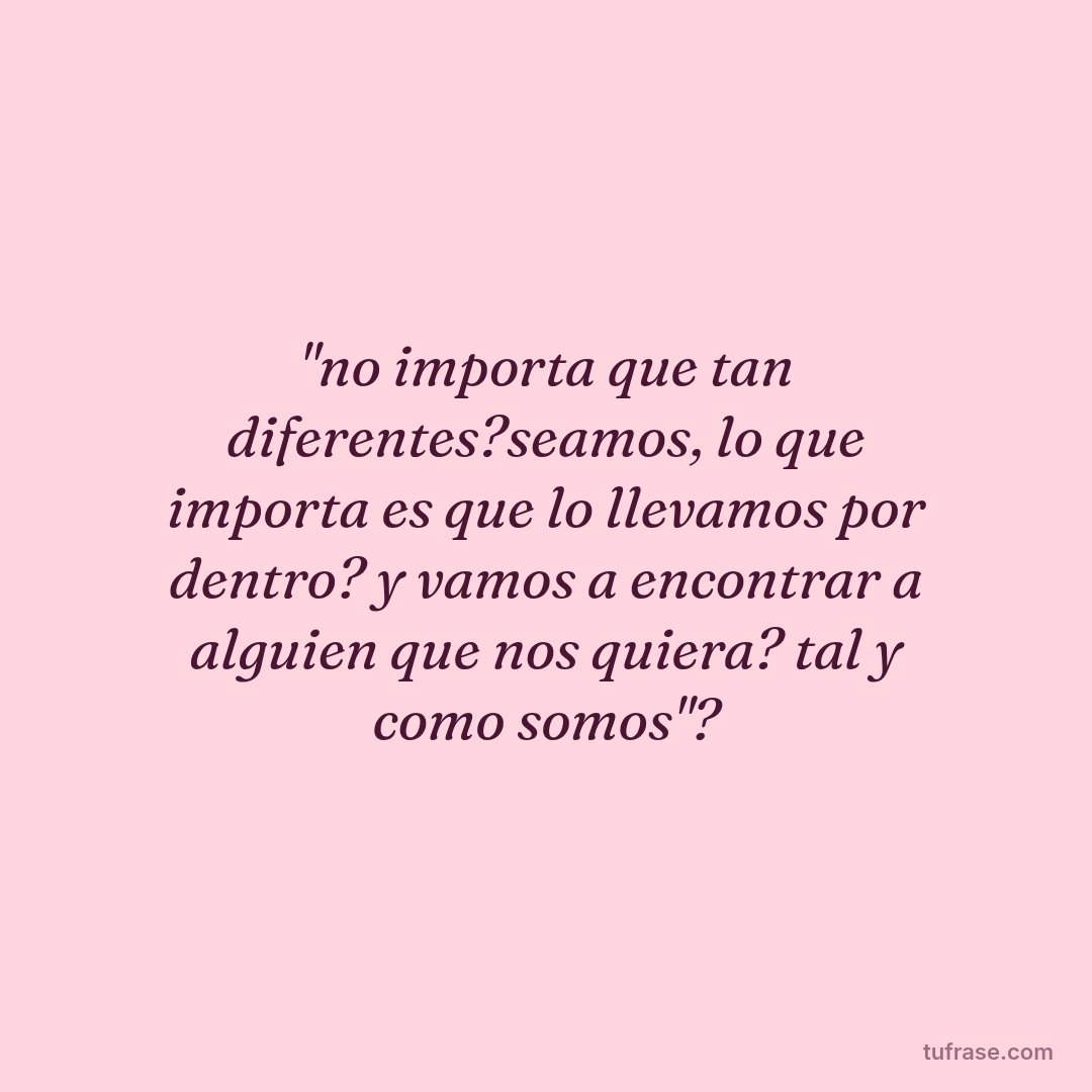 "no importa que tan diferentes?seamos, lo que importa es que lo llevamos por dentro? y vamos a encontrar a alguien que nos quiera? tal y como somos"?
