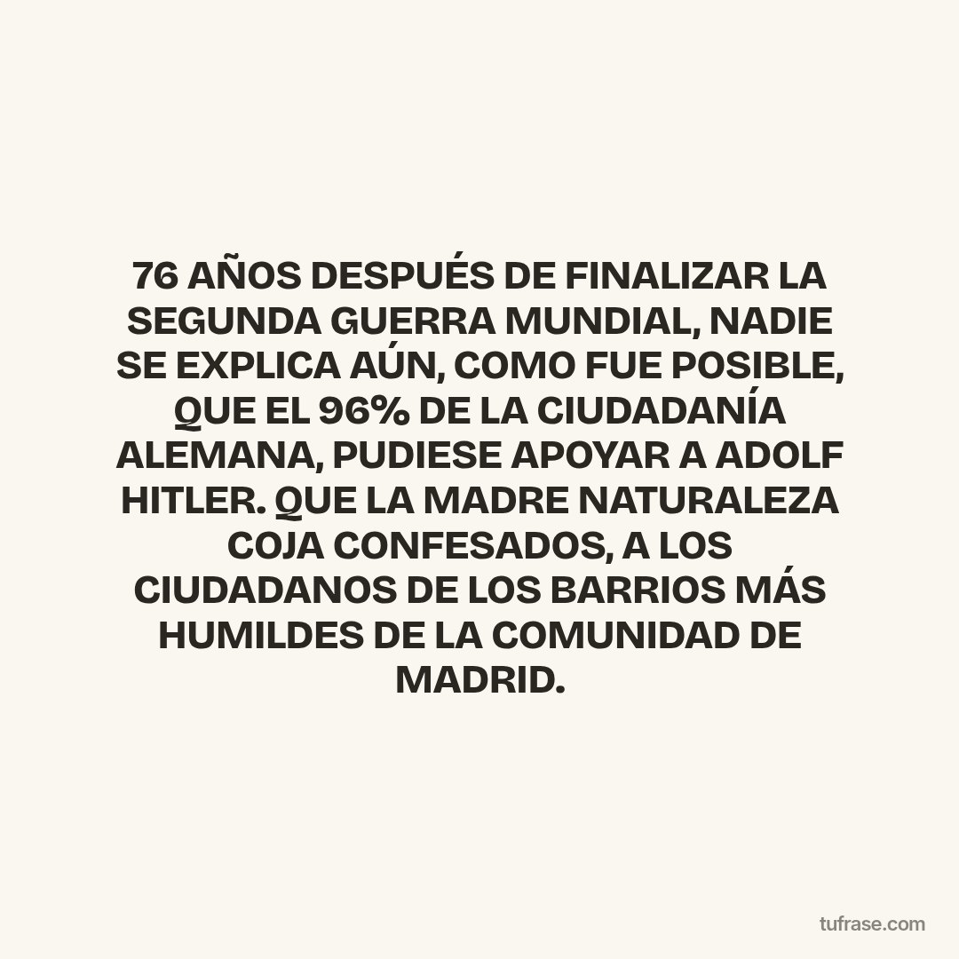 76 AÑOS DESPUÉS DE FINALIZAR LA SEGUNDA GUERRA MUNDIAL, NADIE SE EXPLICA AÚN, COMO FUE POSIBLE, QUE EL 96% DE LA CIUDADANÍA ALEMANA, PUDIESE APOYAR A ADOLF HITLER. QUE LA MADRE NATURALEZA COJA CONFESADOS, A LOS CIUDADANOS DE LOS BARRIOS MÁS HUMILDES DE LA COMUNIDAD DE MADRID.