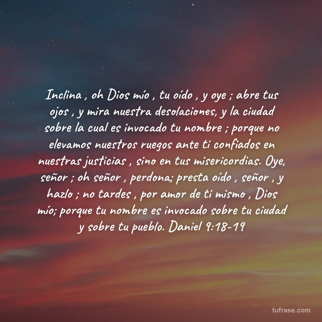 Inclina , oh Dios mío , tu oído , y oye ; abre tus ojos , y mira nuestra desolaciones, y la ciudad sobre la cual es invocado tu nombre ; porque no elevamos nuestros ruegos ante ti confiados en nuestras justicias , sino en tus misericordias. Oye, señor ; oh señor , perdona; presta oído , señor , y hazlo ; no tardes , por amor de ti mismo , Dios mío; porque tu nombre es invocado sobre tu ciudad y sobre tu pueblo. Daniel 9:18-19
