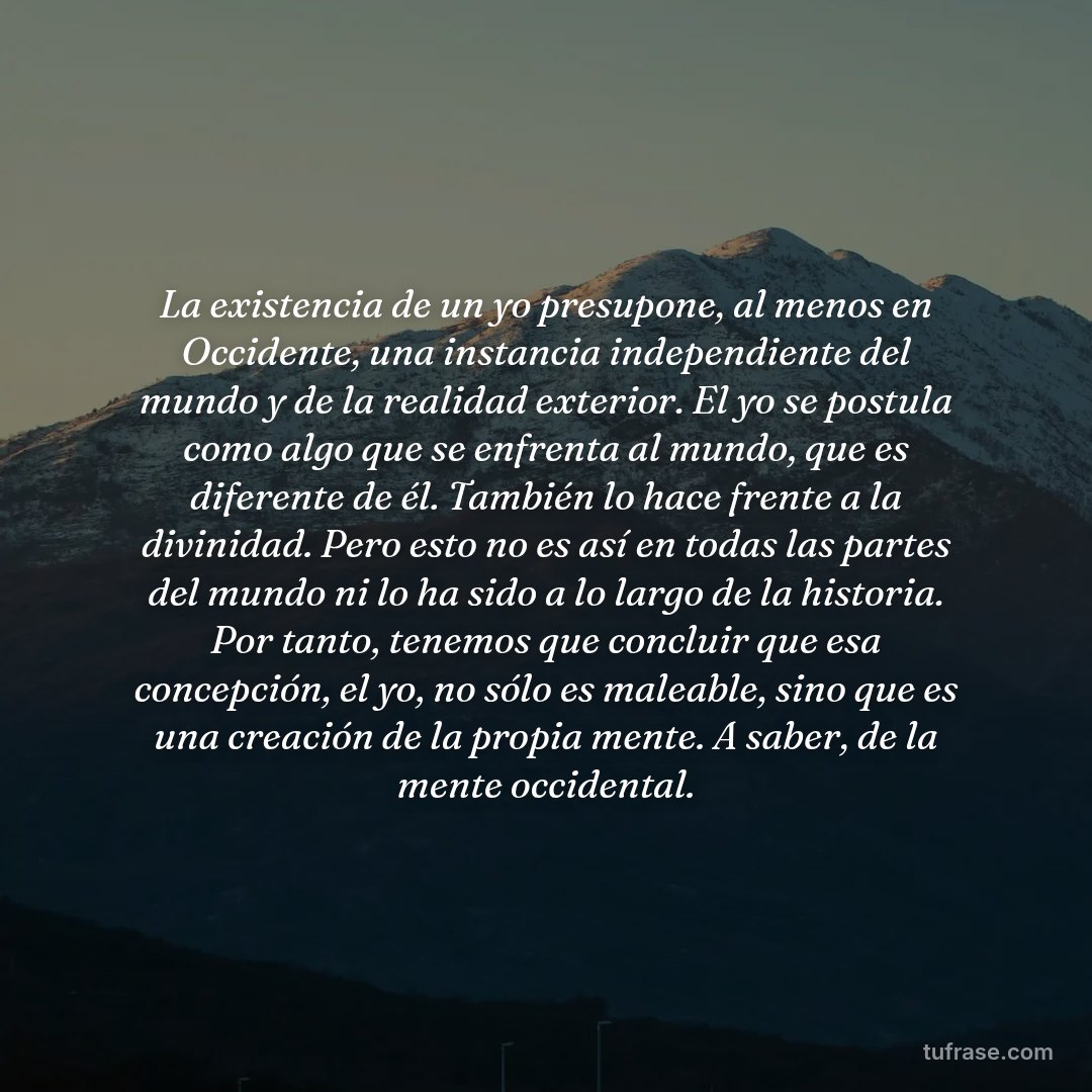 La existencia de un yo presupone, al menos en Occidente, una instancia independiente del mundo y de la realidad exterior. El yo se postula como algo que se enfrenta al mundo, que es diferente de él. También lo hace frente a la divinidad. Pero esto no es así en todas las partes del mundo ni lo ha sido a lo largo de la historia. Por tanto, tenemos que concluir que esa concepción, el yo, no sólo es maleable, sino que es una creación de la propia mente. A saber, de la mente occidental.