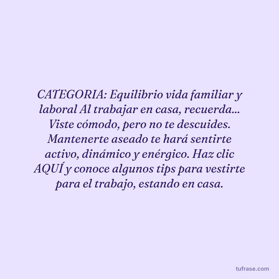 CATEGORIA: Equilibrio vida familiar y laboral Al trabajar en casa, recuerda... Viste cómodo, pero no te descuides. Mantenerte aseado te hará sentirte activo, dinámico y enérgico. Haz clic AQUÍ y conoce algunos tips para vestirte para el trabajo, estando en casa.