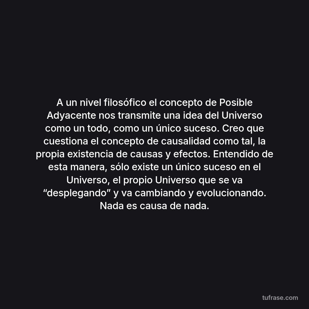 A un nivel filosófico el concepto de Posible Adyacente nos transmite una idea del Universo como un todo, como un único suceso. Creo que cuestiona el concepto de causalidad como tal, la propia existencia de causas y efectos. Entendido de esta manera, sólo existe un único suceso en el Universo, el propio Universo que se va “desplegando” y va cambiando y evolucionando. Nada es causa de nada.