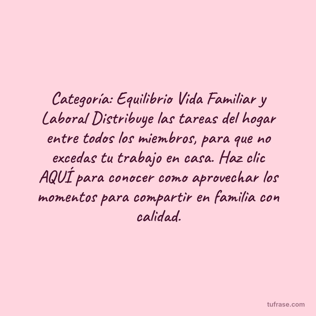 Categoría: Equilibrio Vida Familiar y Laboral Distribuye las tareas del hogar entre todos los miembros, para que no excedas tu trabajo en casa. Haz clic AQUÍ para conocer como aprovechar los momentos para compartir en familia con calidad.