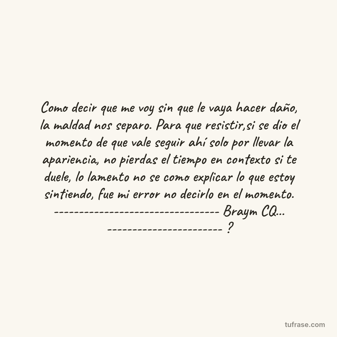 Como decir que me voy sin que le vaya hacer daño, la maldad nos separo. Para que resistir,si se dio el momento de que vale seguir ahí solo por llevar la apariencia, no pierdas el tiempo en contexto si te duele, lo lamento no se como explicar lo que estoy sintiendo, fue mi error no decirlo en el momento. --------------------------------- Braym CQ... ----------------------- ?