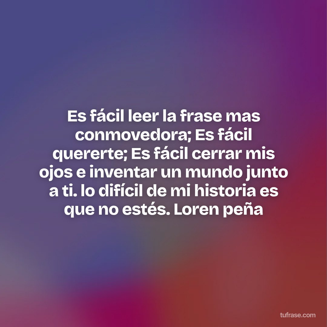 Es fácil leer la frase mas conmovedora; Es fácil quererte; Es fácil cerrar mis ojos e inventar un mundo junto a ti. lo difícil de mi historia es que no estés. Loren peña