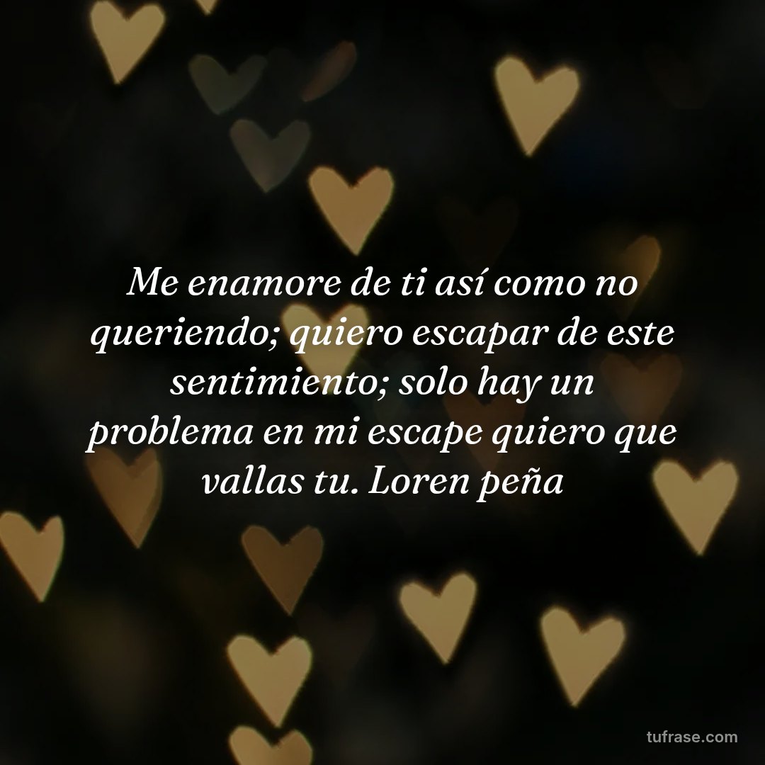 Me enamore de ti así como no queriendo; quiero escapar de este sentimiento; solo hay un problema en mi escape quiero que vallas tu. Loren peña