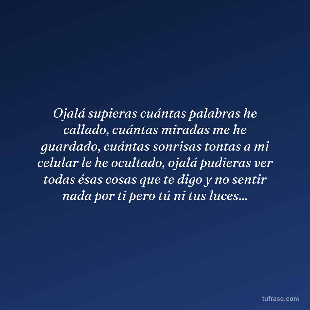 Ojalá supieras cuántas palabras he callado, cuántas miradas me he guardado, cuántas sonrisas tontas a mi celular le he ocultado, ojalá pudieras ver todas ésas cosas que te digo y no sentir nada por ti pero tú ni tus luces...