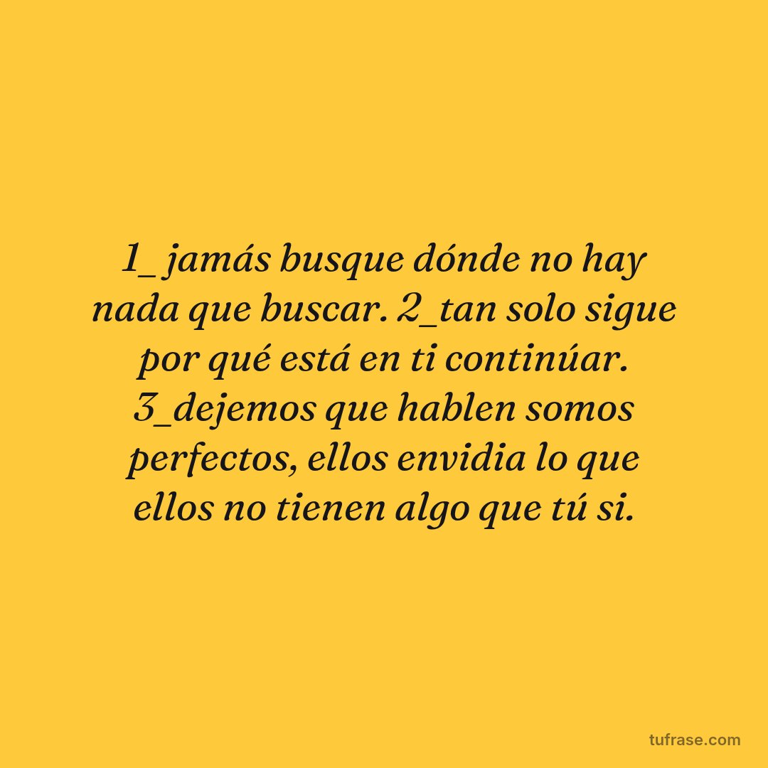 1_ jamás busque dónde no hay nada que buscar. 2_tan solo sigue por qué está en ti continúar. 3_dejemos que hablen somos perfectos, ellos envidia lo que ellos no tienen algo que tú si.