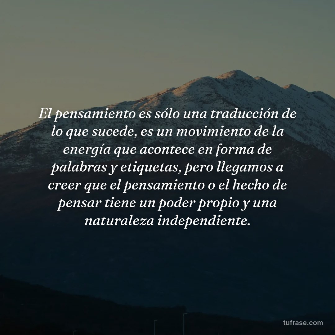 El pensamiento es sólo una traducción de lo que sucede, es un movimiento de la energía que acontece en forma de palabras y etiquetas, pero llegamos a creer que el pensamiento o el hecho de pensar tiene un poder propio y una naturaleza independiente.