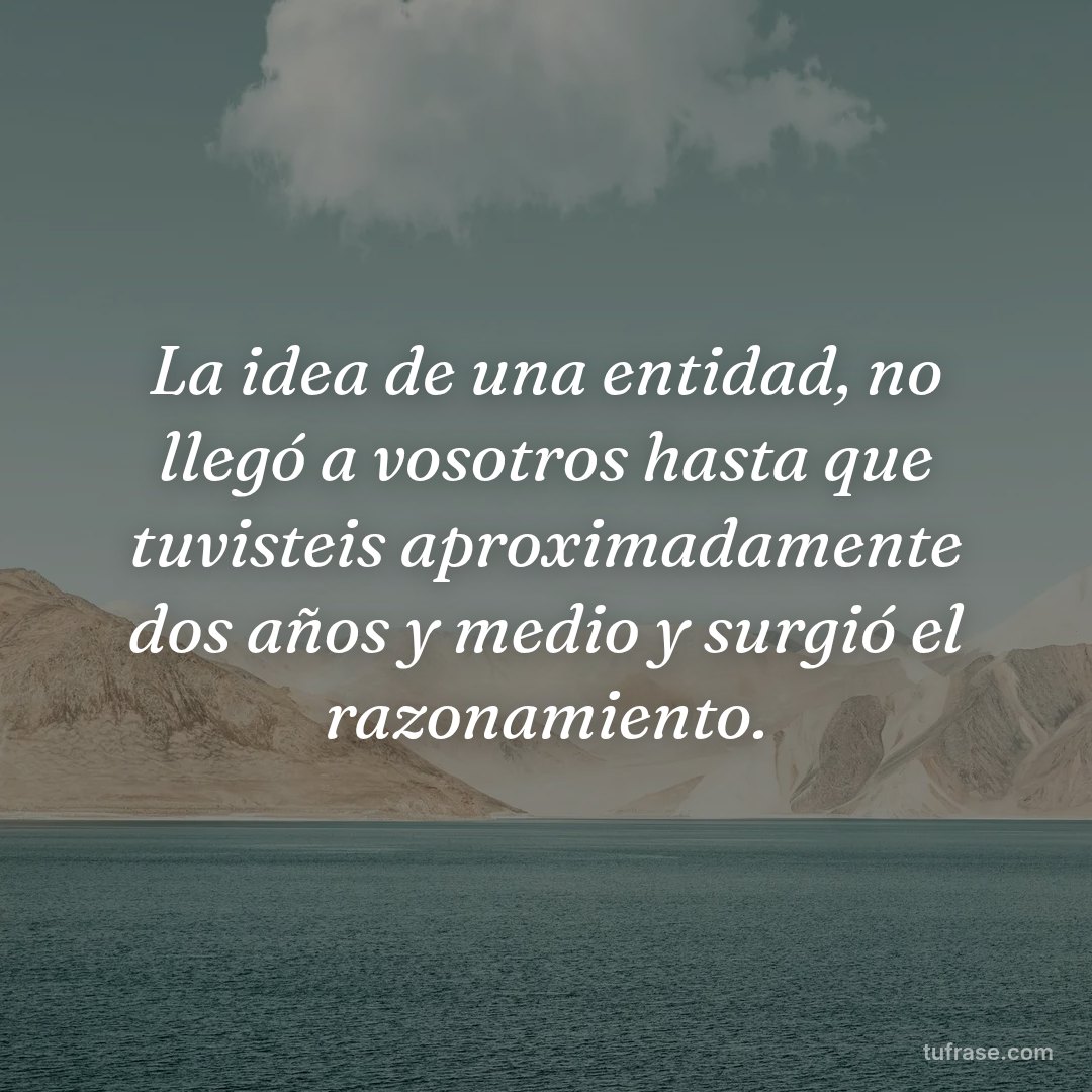 La idea de una entidad, no llegó a vosotros hasta que tuvisteis aproximadamente dos años y medio y surgió el razonamiento.