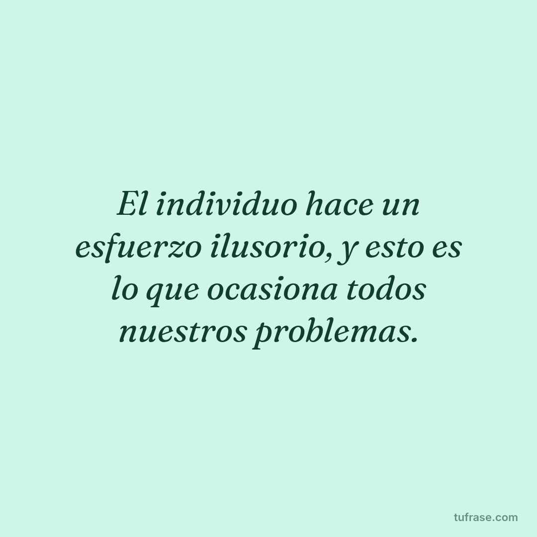 El individuo hace un esfuerzo ilusorio, y esto es lo que ocasiona todos nuestros problemas.