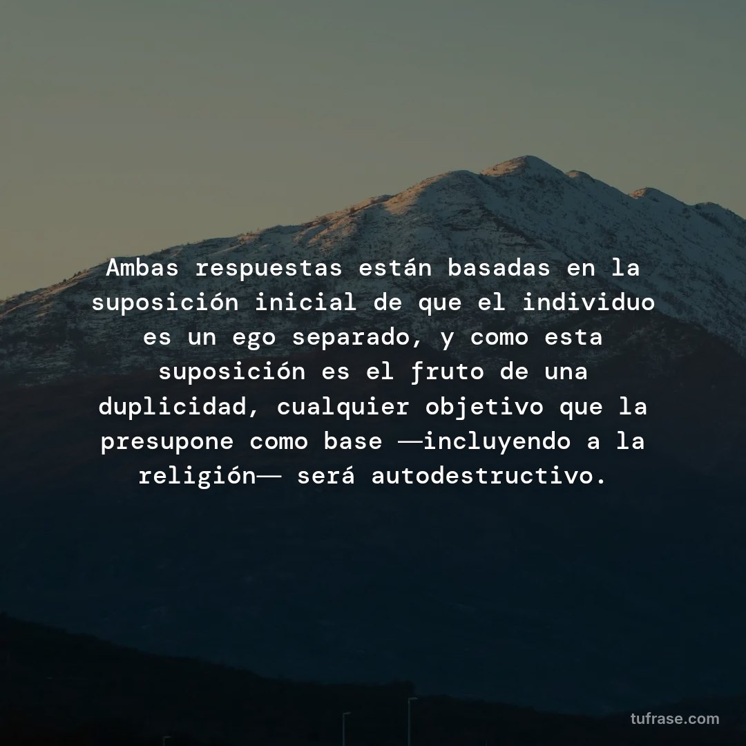 Ambas respuestas están basadas en la suposición inicial de que el individuo es un ego separado, y como esta suposición es el fruto de una duplicidad, cualquier objetivo que la presupone como base ―incluyendo a la religión― será autodestructivo.