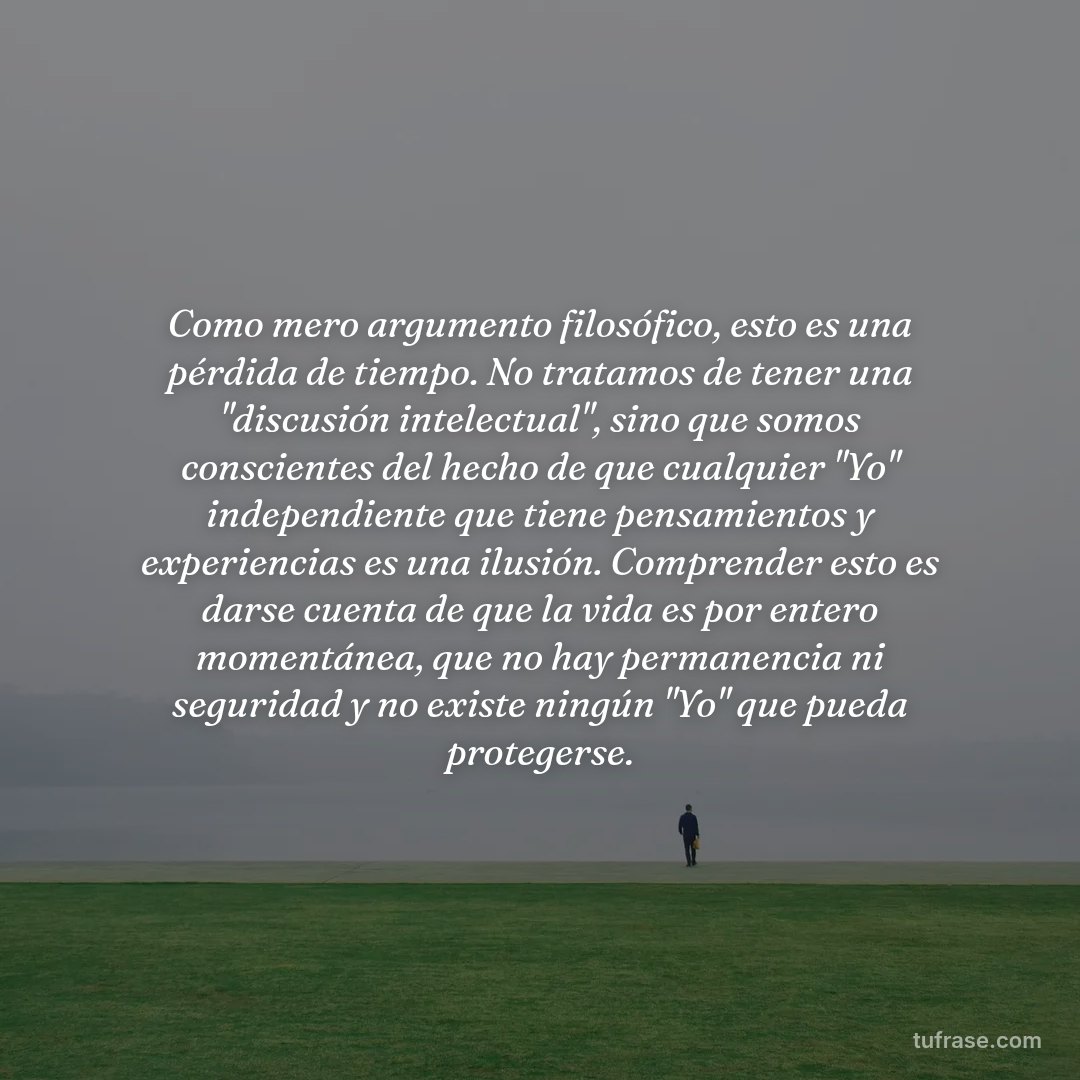 Como mero argumento filosófico, esto es una pérdida de tiempo. No tratamos de tener una "discusión intelectual", sino que somos conscientes del hecho de que cualquier "Yo" independiente que tiene pensamientos y experiencias es una ilusión. Comprender esto es darse cuenta de que la vida es por entero momentánea, que no hay permanencia ni seguridad y no existe ningún "Yo" que pueda protegerse.