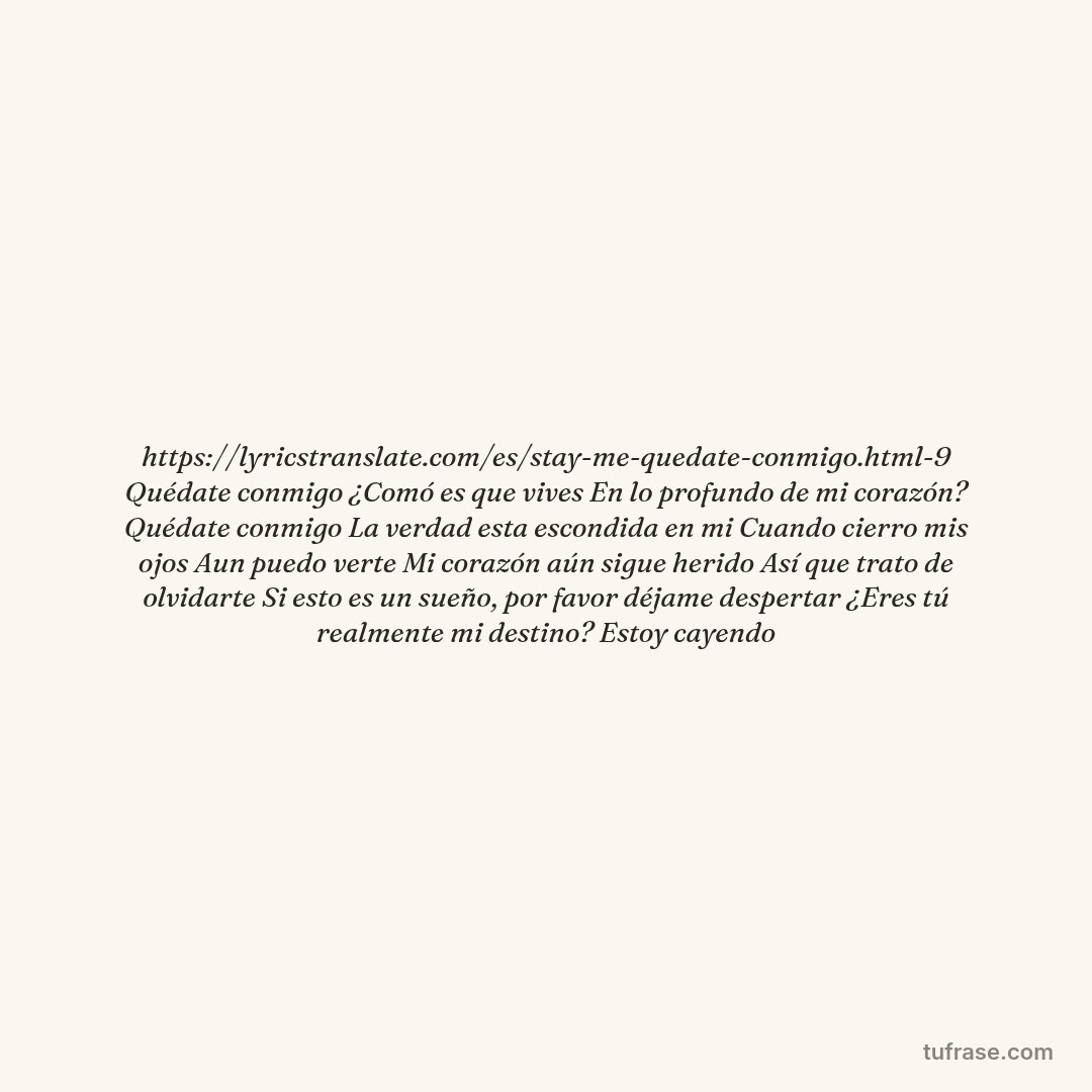 https://lyricstranslate.com/es/stay-me-quedate-conmigo.html-9 Quédate conmigo ¿Comó es que vives En lo profundo de mi corazón? Quédate conmigo La verdad esta escondida en mi Cuando cierro mis ojos Aun puedo verte Mi corazón aún sigue herido Así que trato de olvidarte Si esto es un sueño, por favor déjame despertar ¿Eres tú realmente mi destino? Estoy cayendo