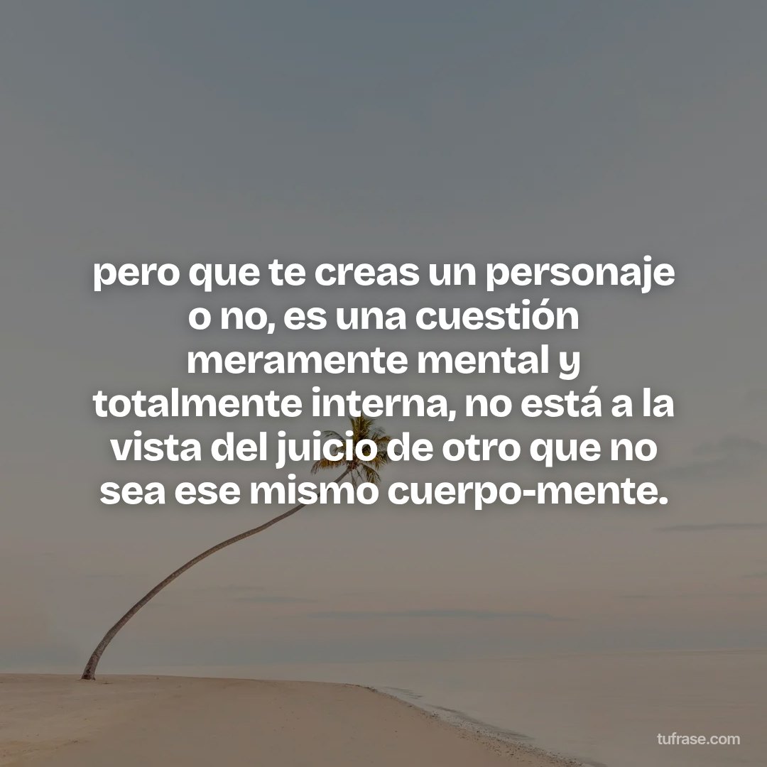pero que te creas un personaje o no, es una cuestión meramente mental y totalmente interna, no está a la vista del juicio de otro que no sea ese mismo cuerpo-mente.