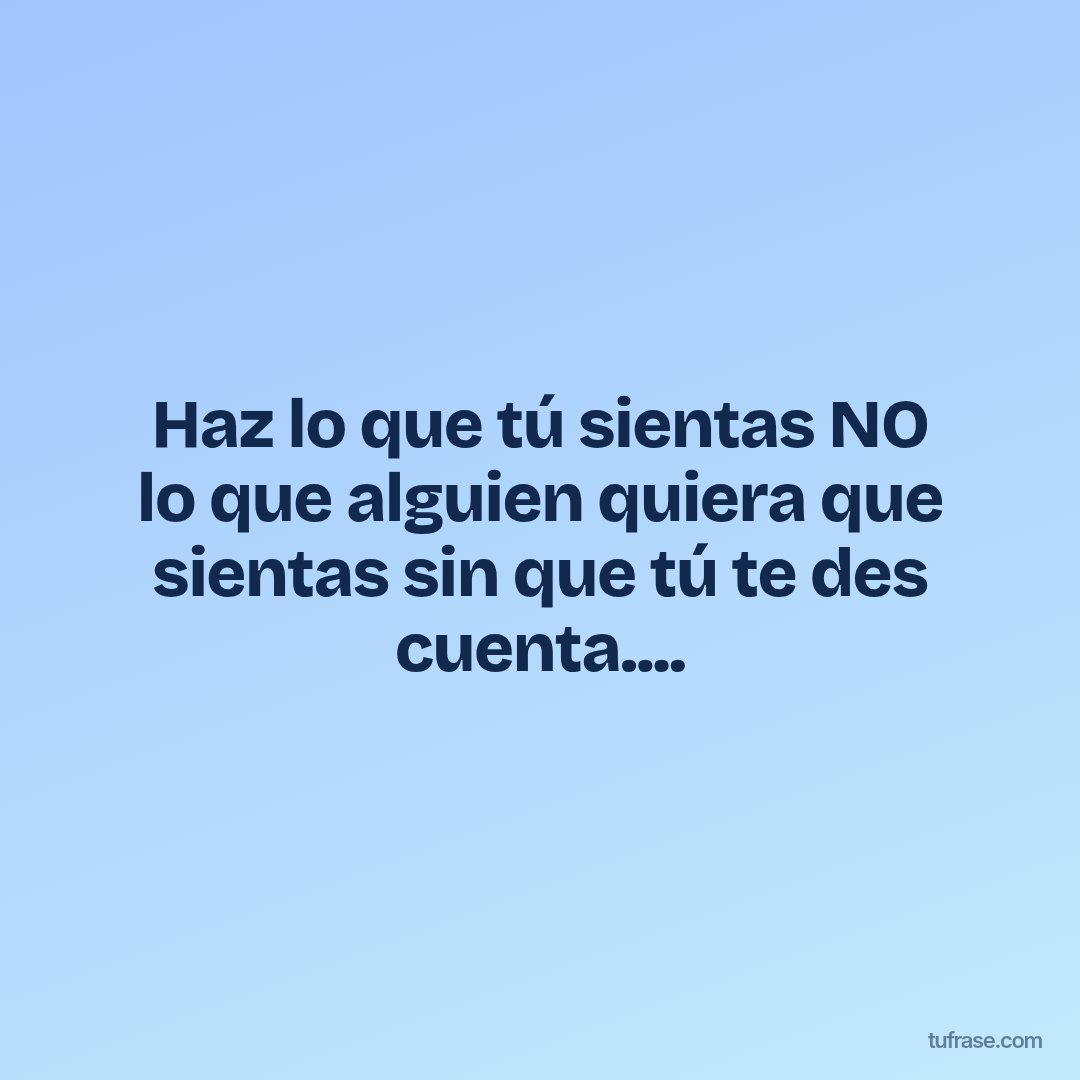 Haz lo que tú sientas NO lo que alguien quiera que sientas sin que tú te des cuenta....