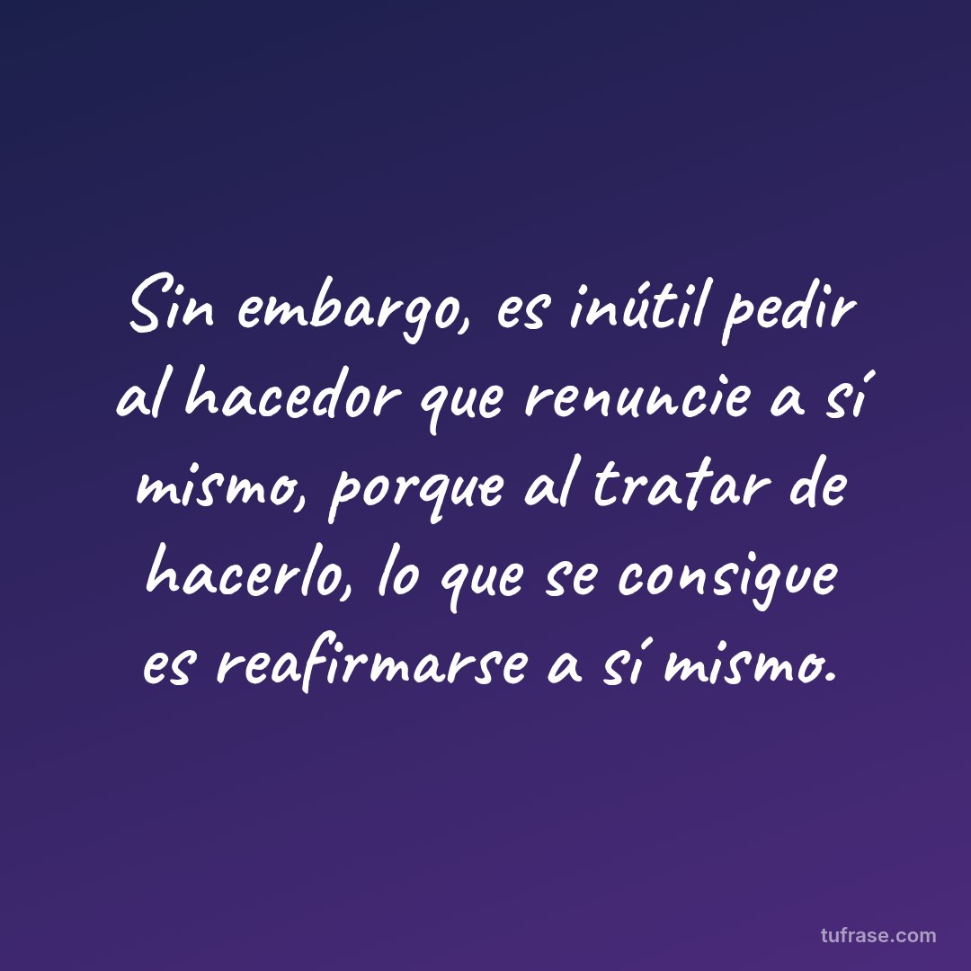 Sin embargo, es inútil pedir al hacedor que renuncie a sí mismo, porque al tratar de hacerlo, lo que se consigue es reafirmarse a sí mismo.