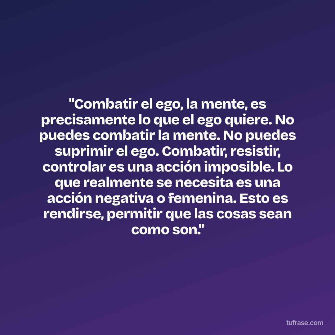 "Combatir el ego, la mente, es precisamente lo que el ego quiere. No puedes combatir la mente. No puedes suprimir el ego. Combatir, resistir, controlar es una acción imposible. Lo que realmente se necesita es una acción negativa o femenina. Esto es rendirse, permitir que las cosas sean como son."