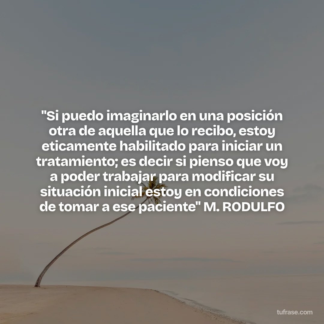 "Si puedo imaginarlo en una posición otra de aquella que lo recibo, estoy eticamente habilitado para iniciar un tratamiento; es decir si pienso que voy a poder trabajar para modificar su situación inicial estoy en condiciones de tomar a ese paciente" M. RODULFO