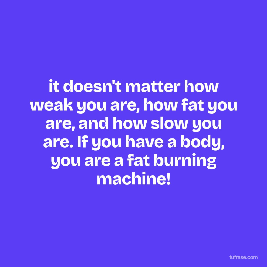 it doesn't matter how weak you are, how fat you are, and how slow you are. If you have a body, you are a fat burning machine!