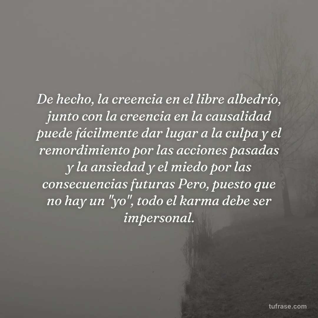 De hecho, la creencia en el libre albedrío, junto con la creencia en la causalidad puede fácilmente dar lugar a la culpa y el remordimiento por las acciones pasadas y la ansiedad y el miedo por las consecuencias futuras Pero, puesto que no hay un "yo", todo el karma debe ser impersonal.