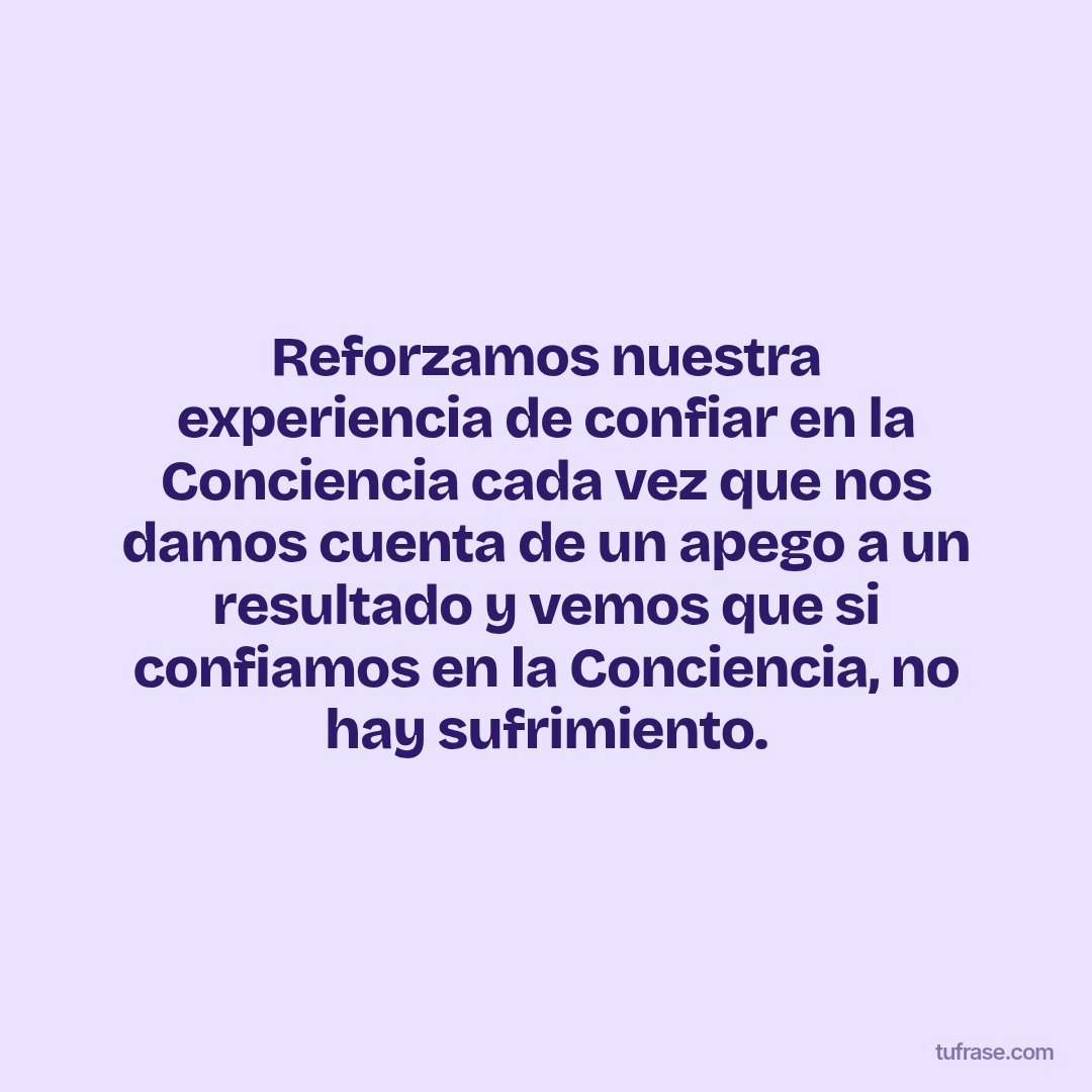 Reforzamos nuestra experiencia de confiar en la Conciencia cada vez que nos damos cuenta de un apego a un resultado y vemos que si confiamos en la Conciencia, no hay sufrimiento.