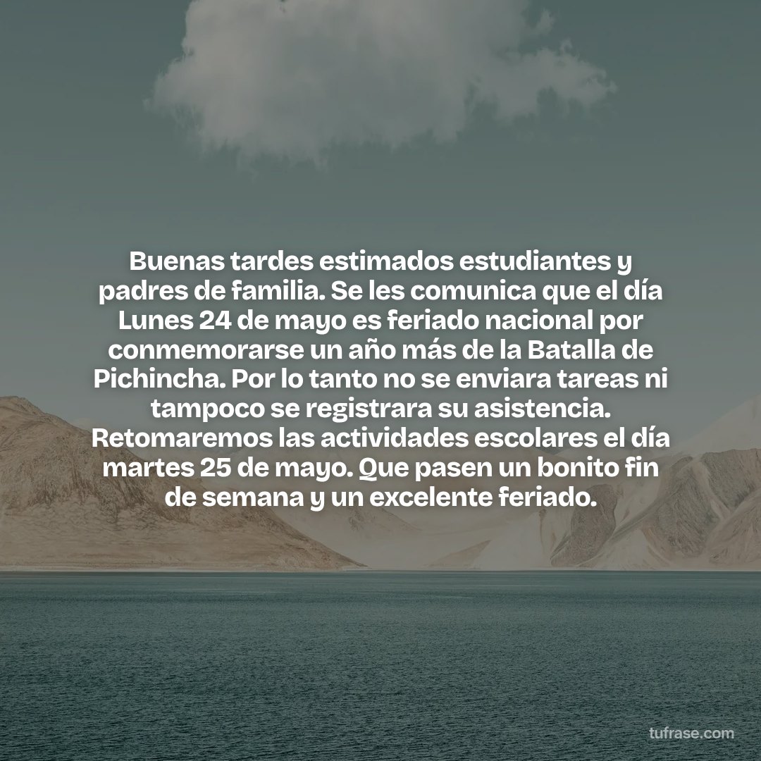 Buenas tardes estimados estudiantes y padres de familia. Se les comunica que el día Lunes 24 de mayo es feriado nacional por conmemorarse un año más de la Batalla de Pichincha. Por lo tanto no se enviara tareas ni tampoco se registrara su asistencia. Retomaremos las actividades escolares el día martes 25 de mayo. Que pasen un bonito fin de semana y un excelente feriado.