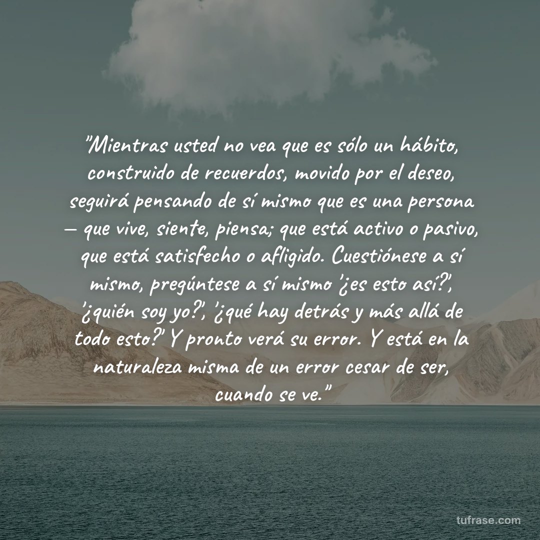 "Mientras usted no vea que es sólo un hábito, construido de recuerdos, movido por el deseo, seguirá pensando de sí mismo que es una persona — que vive, siente, piensa; que está activo o pasivo, que está satisfecho o afligido. Cuestiónese a sí mismo, pregúntese a sí mismo '¿es esto así?', '¿quién soy yo?', '¿qué hay detrás y más allá de todo esto?' Y pronto verá su error. Y está en la naturaleza misma de un error cesar de ser, cuando se ve."