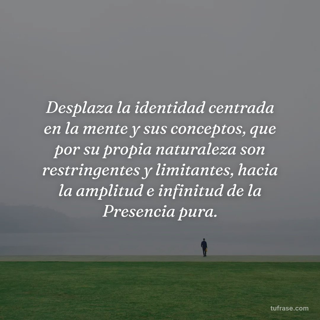 Desplaza la identidad centrada en la mente y sus conceptos, que por su propia naturaleza son restringentes y limitantes, hacia la amplitud e infinitud de la Presencia pura.