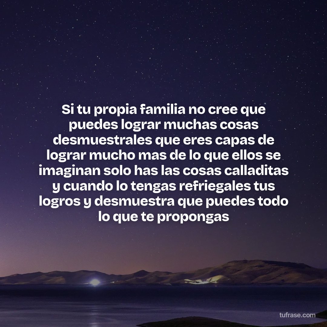 Si tu propia familia no cree que puedes lograr muchas cosas desmuestrales que eres capas de lograr mucho mas de lo que ellos se imaginan solo has las cosas calladitas y cuando lo tengas refriegales tus logros y desmuestra que puedes todo lo que te propongas