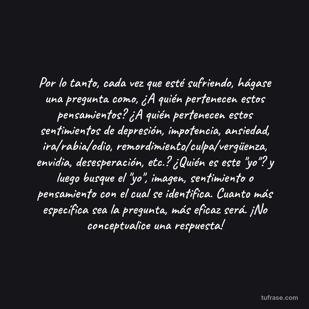 Por lo tanto, cada vez que esté sufriendo, hágase una pregunta como, ¿A quién pertenecen estos pensamientos? ¿A quién pertenecen estos sentimientos de depresión, impotencia, ansiedad, ira/rabia/odio, remordimiento/culpa/vergüenza, envidia, desesperación, etc.? ¿Quién es este "yo"? y luego busque el "yo", imagen, sentimiento o pensamiento con el cual se identifica. Cuanto más específica sea la pregunta, más eficaz será. ¡No conceptualice una respuesta!