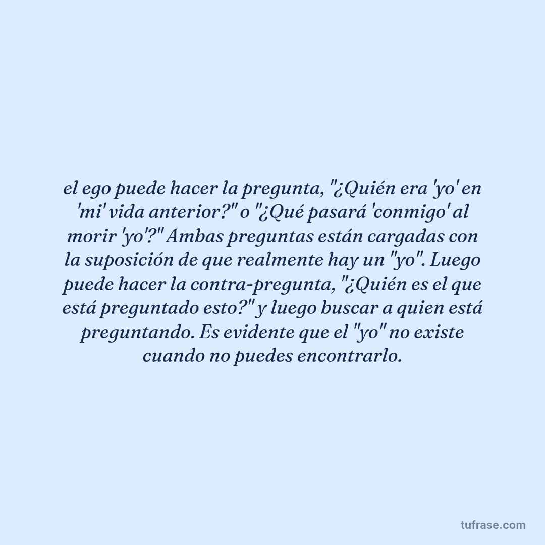 el ego puede hacer la pregunta, "¿Quién era 'yo' en 'mi' vida anterior?" o "¿Qué pasará 'conmigo' al morir 'yo'?" Ambas preguntas están cargadas con la suposición de que realmente hay un "yo". Luego puede hacer la contra-pregunta, "¿Quién es el que está preguntado esto?" y luego buscar a quien está preguntando. Es evidente que el "yo" no existe cuando no puedes encontrarlo.