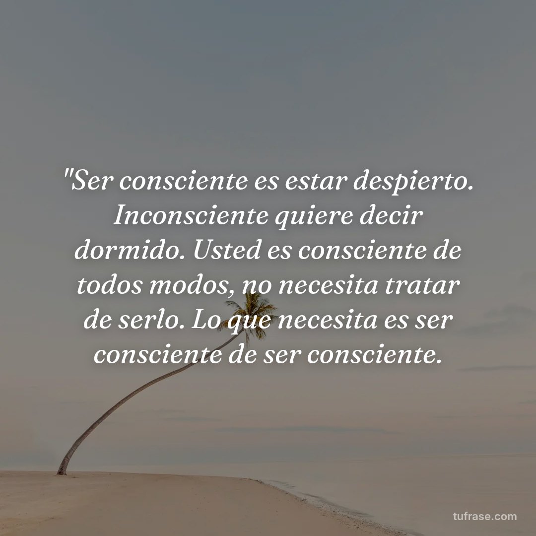 "Ser consciente es estar despierto. Inconsciente quiere decir dormido. Usted es consciente de todos modos, no necesita tratar de serlo. Lo que necesita es ser consciente de ser consciente.