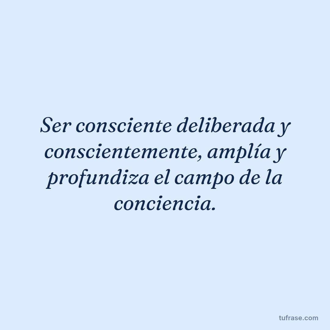 Ser consciente deliberada y conscientemente, amplía y profundiza el campo de la conciencia.