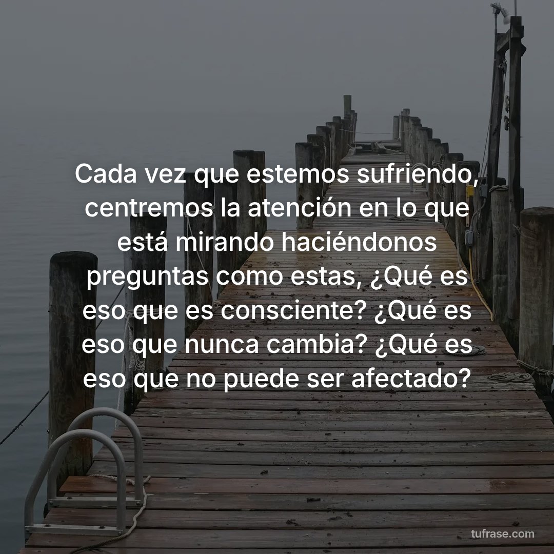 Cada vez que estemos sufriendo, centremos la atención en lo que está mirando haciéndonos preguntas como estas, ¿Qué es eso que es consciente? ¿Qué es eso que nunca cambia? ¿Qué es eso que no puede ser afectado?