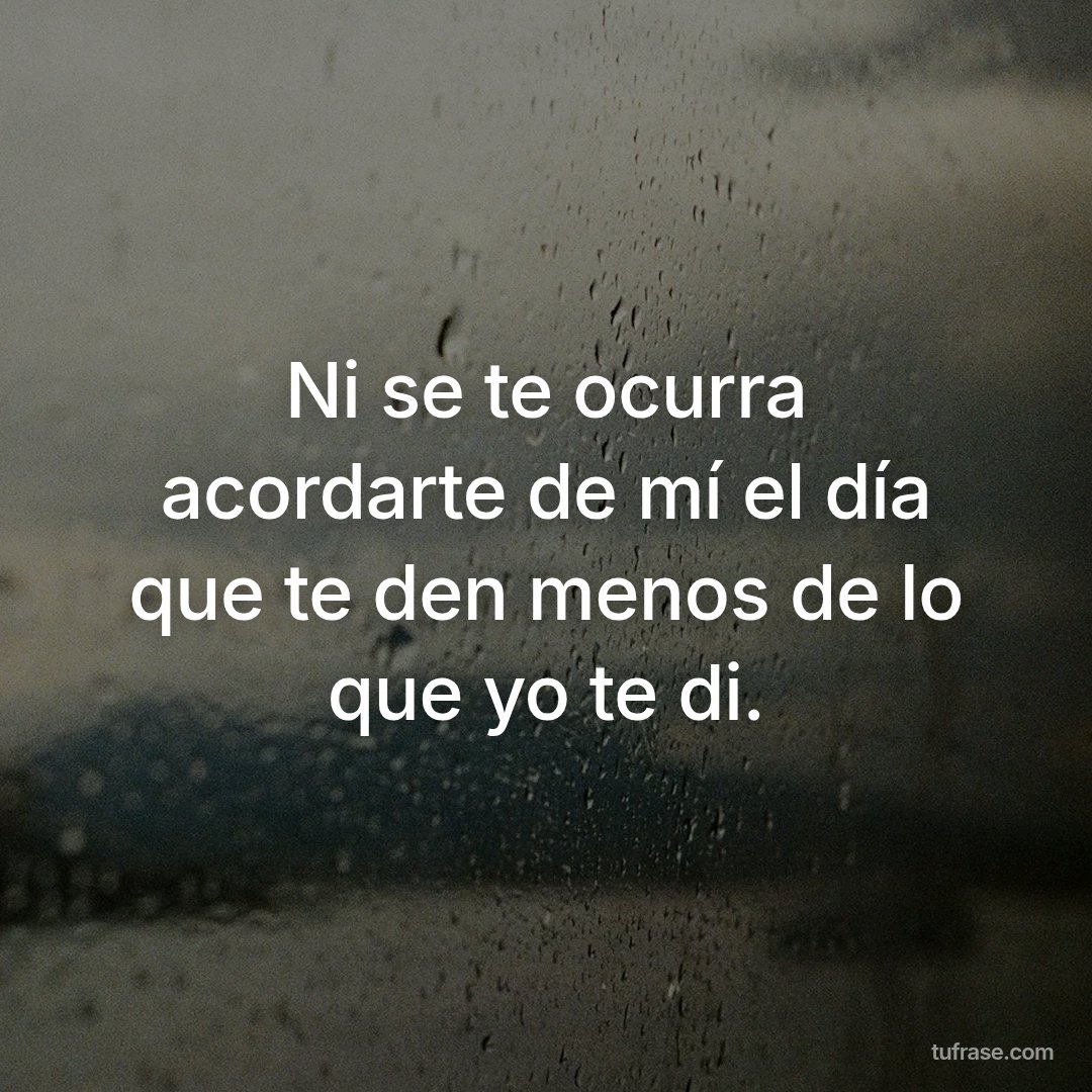 Ni se te ocurra acordarte de mí el día que te den menos de lo que yo te di.