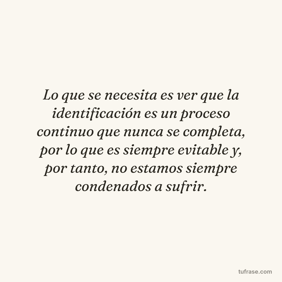 Lo que se necesita es ver que la identificación es un proceso continuo que nunca se completa, por lo que es siempre evitable y, por tanto, no estamos siempre condenados a sufrir.