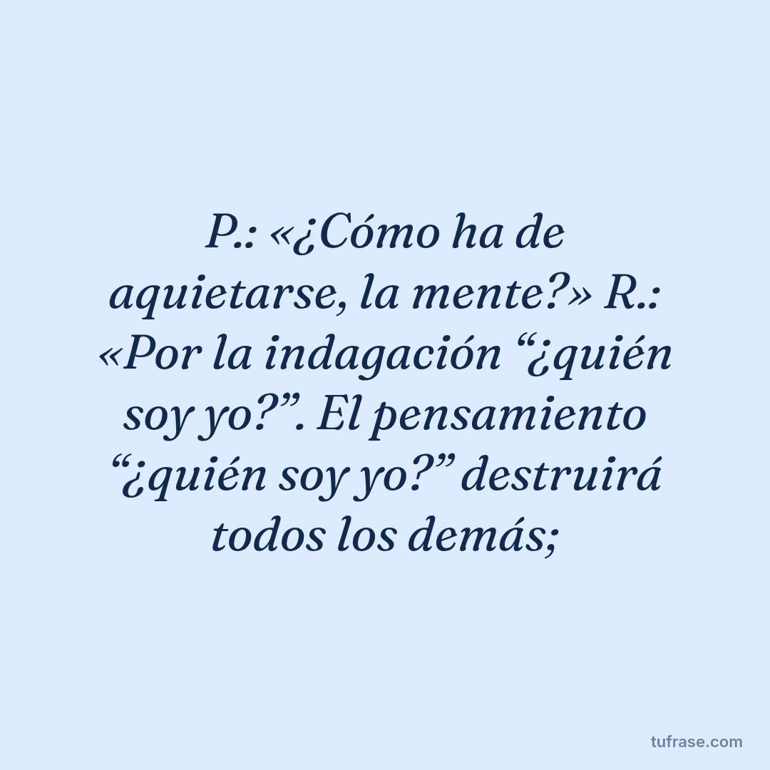 P.: «¿Cómo ha de aquietarse, la mente?» R.: «Por la indagación “¿quién soy yo?”. El pensamiento “¿quién soy yo?” destruirá todos los demás;